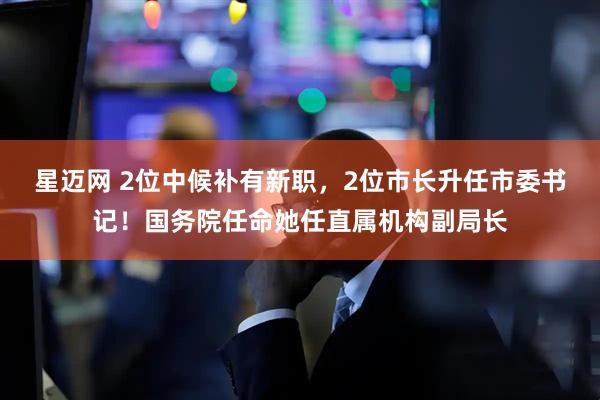 星迈网 2位中候补有新职，2位市长升任市委书记！国务院任命她任直属机构副局长