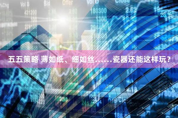 五五策略 薄如纸、细如丝……瓷器还能这样玩？