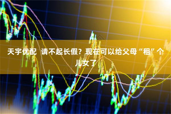 天宇优配  请不起长假？现在可以给父母“租”个儿女了