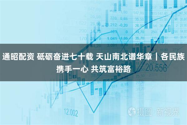 通昭配资 砥砺奋进七十载 天山南北谱华章｜各民族携手一心 共筑富裕路