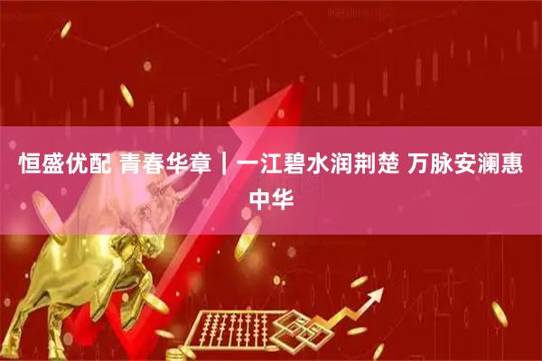 恒盛优配 青春华章｜一江碧水润荆楚&#32;万脉安澜惠中华