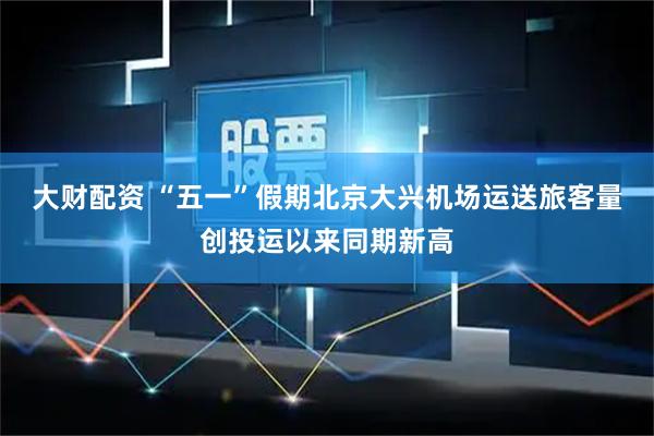 大财配资 “五一”假期北京大兴机场运送旅客量创投运以来同期新高