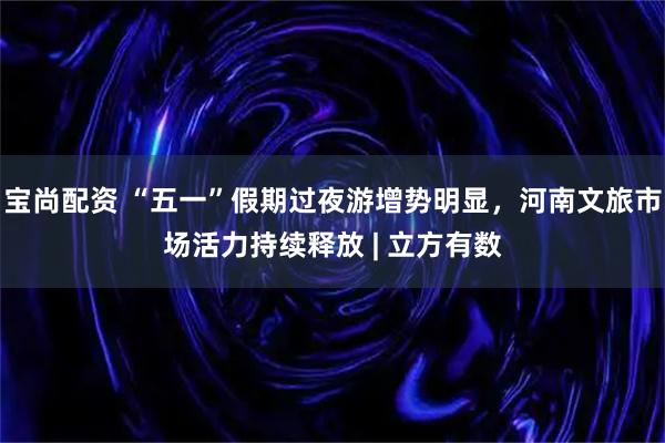 宝尚配资 “五一”假期过夜游增势明显，河南文旅市场活力持续释放 | 立方有数