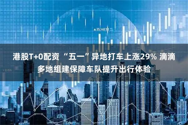 港股T+0配资 “五一”异地打车上涨29% 滴滴多地组建保障车队提升出行体验
