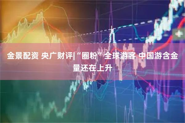金景配资 央广财评|“圈粉”全球游客 中国游含金量还在上升