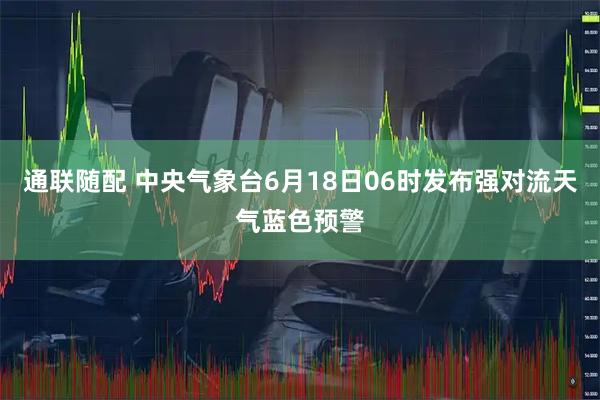 通联随配 中央气象台6月18日06时发布强对流天气蓝色预警
