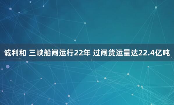 诚利和 三峡船闸运行22年 过闸货运量达22.4亿吨