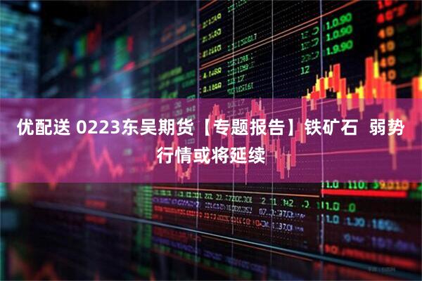 优配送 0223东吴期货【专题报告】铁矿石  弱势行情或将延续
