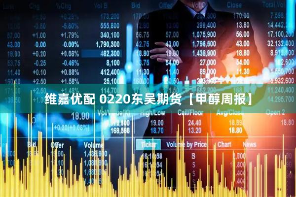 维嘉优配 0220东吴期货【甲醇周报】