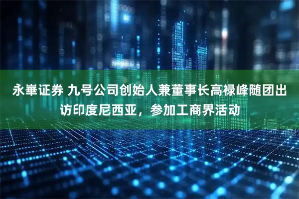永崋证券 九号公司创始人兼董事长高禄峰随团出访印度尼西亚，参加工商界活动