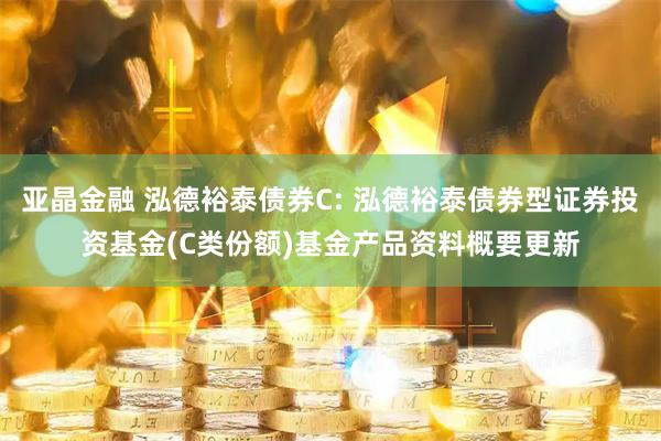 亚晶金融 泓德裕泰债券C: 泓德裕泰债券型证券投资基金(C类份额)基金产品资料概要更新