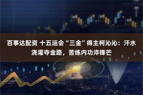 百事达配资 十五运会“三金”得主柯沁沁：汗水浇灌夺金路，苦练内功淬锋芒