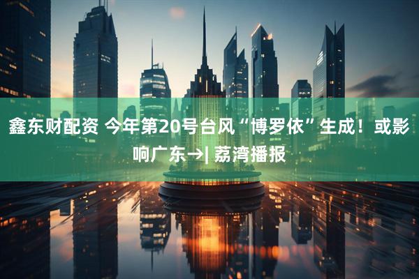 鑫东财配资 今年第20号台风“博罗依”生成！或影响广东→| 荔湾播报