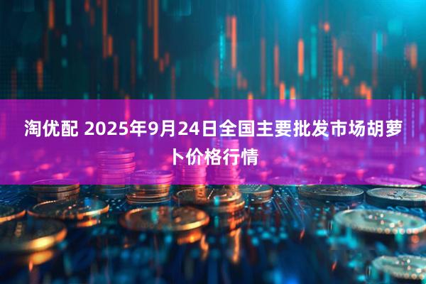 淘优配 2025年9月24日全国主要批发市场胡萝卜价格行情