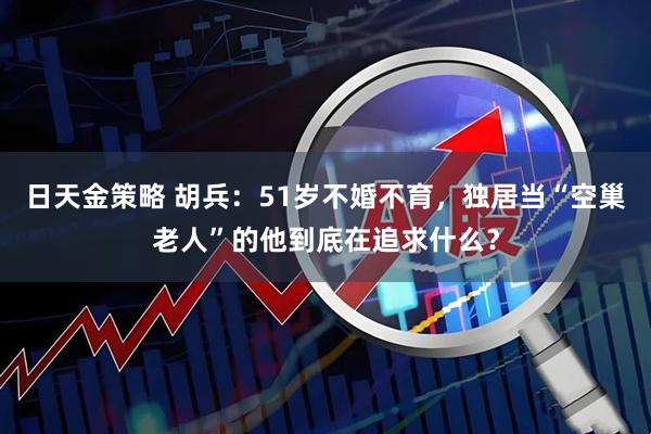 日天金策略 胡兵：51岁不婚不育，独居当“空巢老人”的他到底在追求什么？