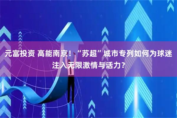 元富投资 高能南京！“苏超”城市专列如何为球迷注入无限激情与活力？