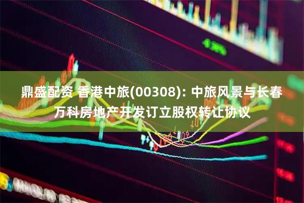 鼎盛配资 香港中旅(00308): 中旅风景与长春万科房地产开发订立股权转让协议