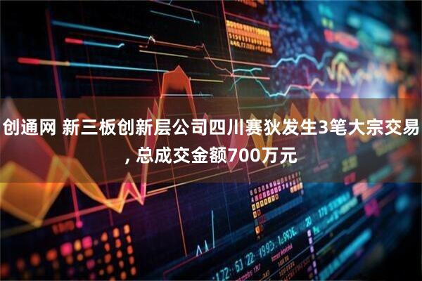 创通网 新三板创新层公司四川赛狄发生3笔大宗交易, 总成交金额700万元