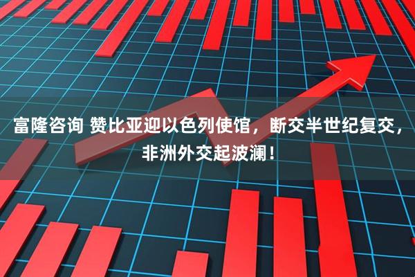 富隆咨询 赞比亚迎以色列使馆，断交半世纪复交，非洲外交起波澜！