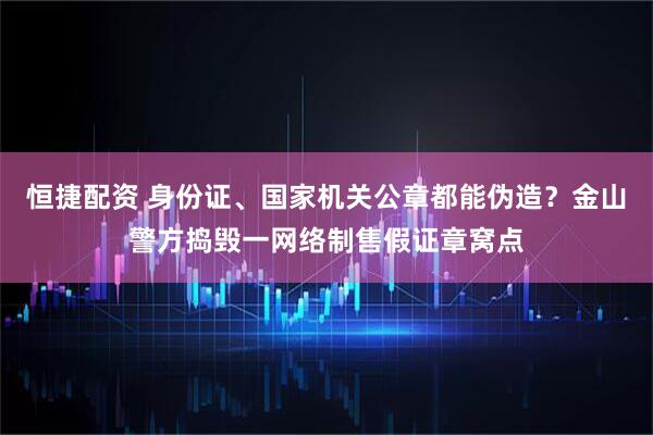 恒捷配资 身份证、国家机关公章都能伪造？金山警方捣毁一网络制售假证章窝点