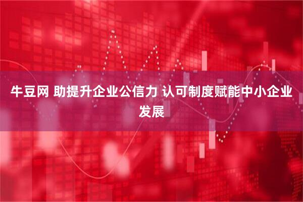 牛豆网 助提升企业公信力 认可制度赋能中小企业发展