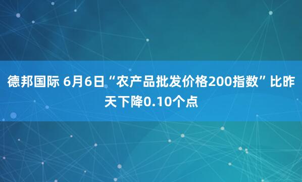 德邦国际 6月6日“农产品批发价格200指数”比昨天下降0.10个点