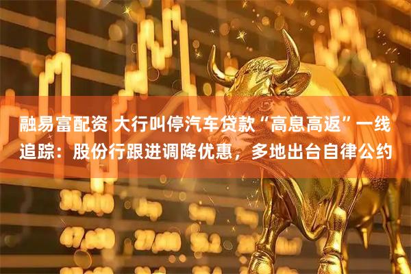 融易富配资 大行叫停汽车贷款“高息高返”一线追踪：股份行跟进调降优惠，多地出台自律公约
