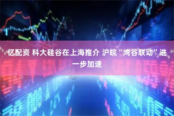 亿配资 科大硅谷在上海推介 沪皖“湾谷联动”进一步加速