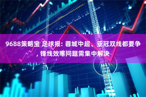 9688策略宝 足球报: 蓉城中超、亚冠双线都要争, 锋线效率问题需集中解决