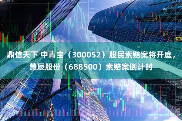 鼎信天下 中青宝（300052）股民索赔案将开庭，慧辰股份（688500）索赔案倒计时