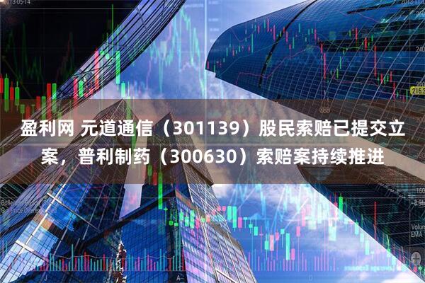 盈利网 元道通信（301139）股民索赔已提交立案，普利制药（300630）索赔案持续推进