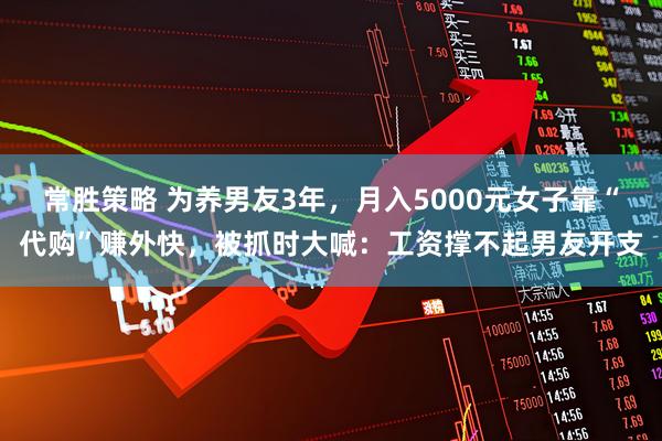 常胜策略 为养男友3年，月入5000元女子靠“代购”赚外快，被抓时大喊：工资撑不起男友开支