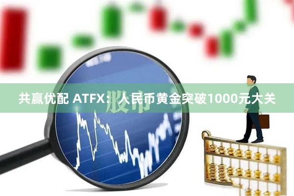 共赢优配 ATFX：人民币黄金突破1000元大关