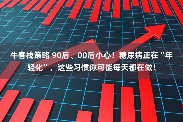 牛客栈策略 90后、00后小心！糖尿病正在“年轻化”，这些习惯你可能每天都在做！