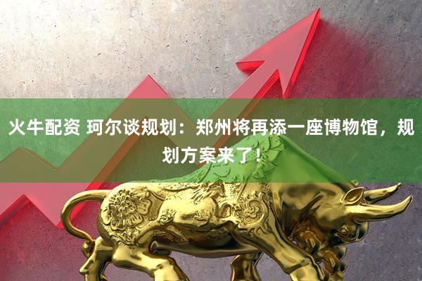 火牛配资 珂尔谈规划：郑州将再添一座博物馆，规划方案来了！