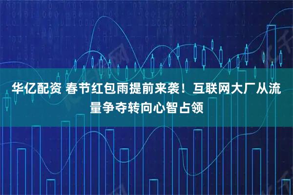 华亿配资 春节红包雨提前来袭！互联网大厂从流量争夺转向心智占领