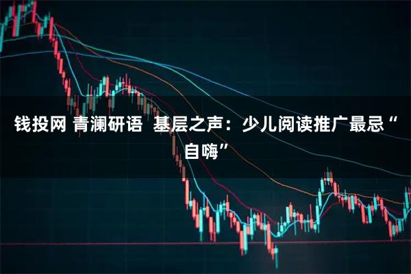 钱投网 青澜研语  基层之声：少儿阅读推广最忌“自嗨”