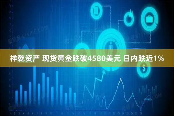 祥乾资产 现货黄金跌破4580美元 日内跌近1%