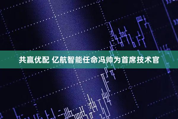 共赢优配 亿航智能任命冯帅为首席技术官