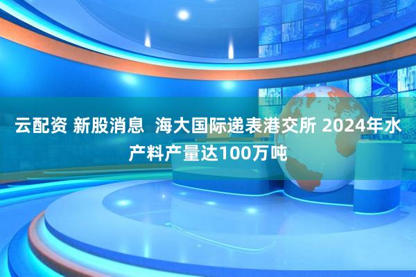 云配资 新股消息  海大国际递表港交所 2024年水产料产量达100万吨