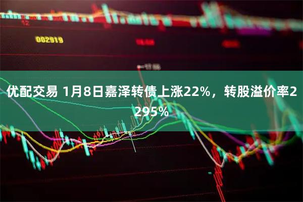 优配交易 1月8日嘉泽转债上涨22%，转股溢价率2295%