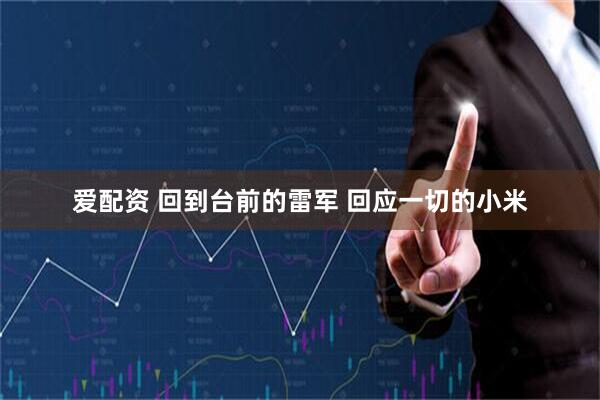 爱配资 回到台前的雷军 回应一切的小米