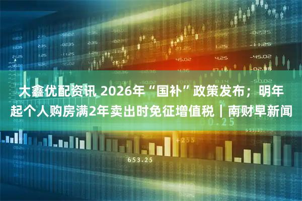 大鑫优配资讯 2026年“国补”政策发布；明年起个人购房满2年卖出时免征增值税｜南财早新闻