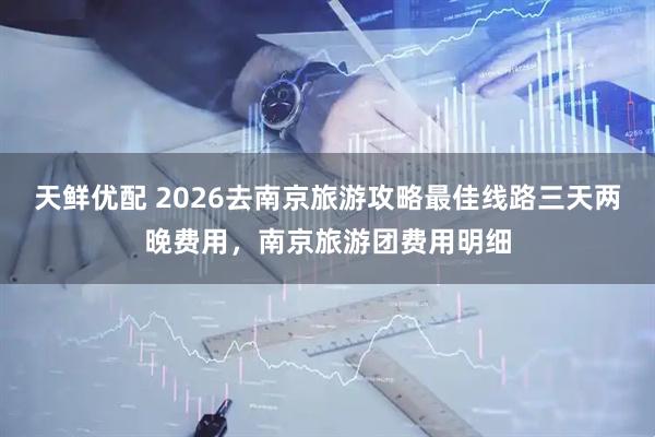 天鲜优配 2026去南京旅游攻略最佳线路三天两晚费用，南京旅游团费用明细