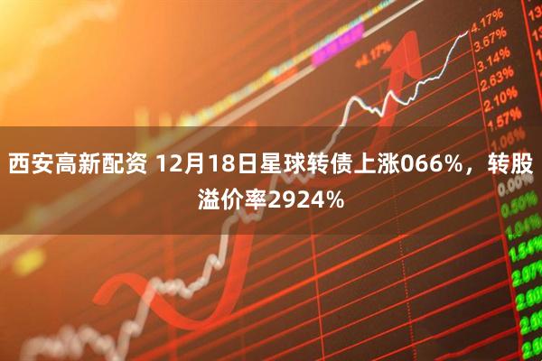 西安高新配资 12月18日星球转债上涨066%，转股溢价率2924%