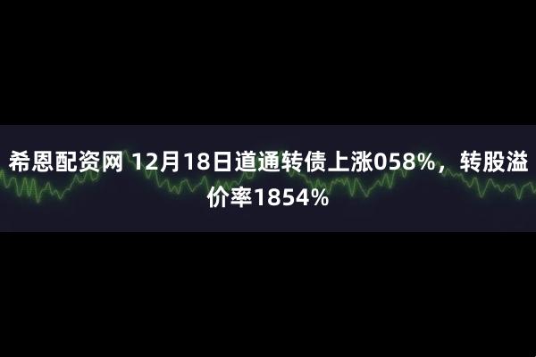 希恩配资网 12月18日道通转债上涨058%，转股溢价率1854%