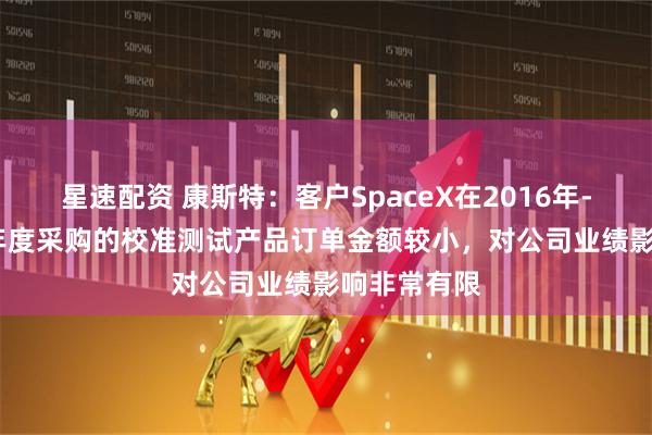 星速配资 康斯特：客户SpaceX在2016年-2024年各年度采购的校准测试产品订单金额较小，对公司业绩影响非常有限