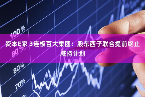 资本E家 3连板百大集团：股东西子联合提前终止减持计划