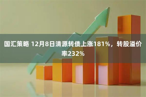 国汇策略 12月8日清源转债上涨181%，转股溢价率232%
