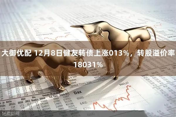 大御优配 12月8日健友转债上涨013%，转股溢价率18031%
